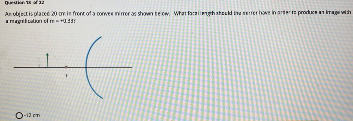 Question 18 of 22
An object is placed 20 cm in front of a convex mirror as shown below. What focal length should the mirror have in order to produce an image with
a magnification of m = +0.33?
-12 cm