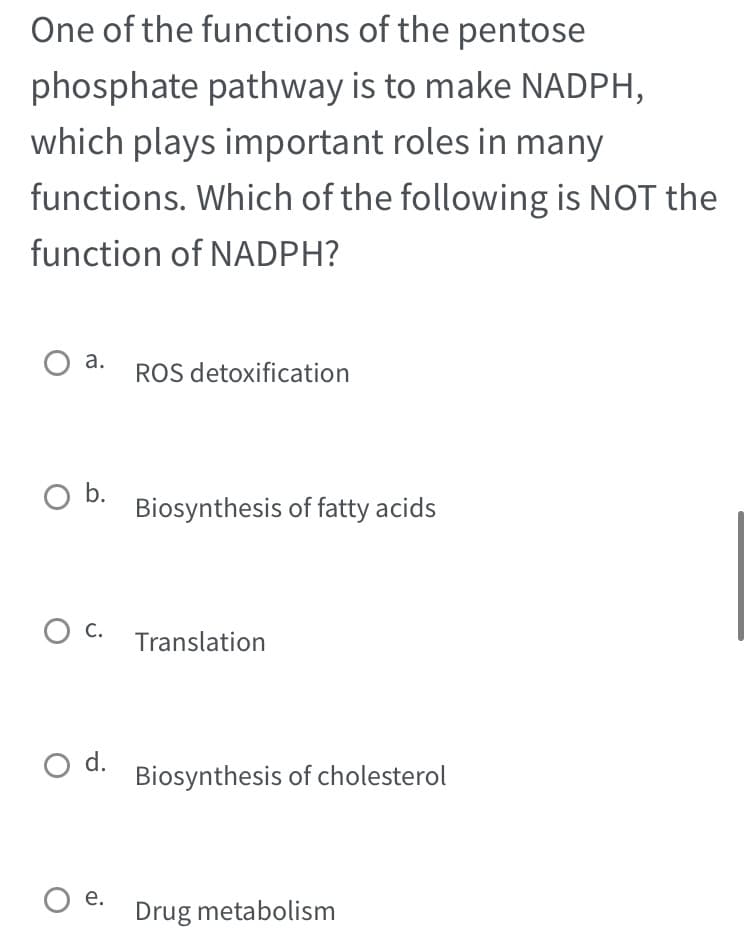 One of the functions of the pentose
phosphate pathway is to make NADPH,
which plays important roles in many
functions. Which of the following is NOT the
function of NADPH?
O a.
O b.
O C.
O d.
O e.
ROS detoxification
Biosynthesis of fatty acids
Translation
Biosynthesis of cholesterol
Drug metabolism