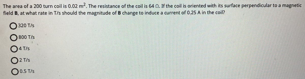 The area of a 200 turn coil is 0.02 m². The resistance of the coil is 64 2. If the coil is oriented with its surface perpendicular to a magnetic
field B, at what rate in T/s should the magnitude of B change to induce a current of 0.25 A in the coil?
320 T/s
800 T/s
4 T/s
2 T/s
0.5 T/s