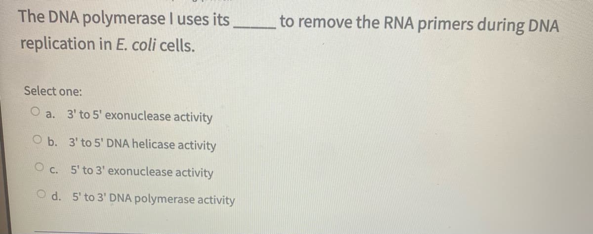 The DNA polymerase I uses its
to remove the RNA primers during DNA
replication in E. coli cells.
Select one:
a.
3' to 5' exonuclease activity
O b. 3' to 5' DNA helicase activity
O c.
5' to 3' exonuclease activity
O d. 5' to 3' DNA polymerase activity
