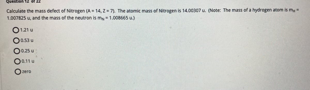 Question 12 of 22
Calculate the mass defect of Nitrogen (A = 14, Z = 7). The atomic mass of Nitrogen is 14.00307 u. (Note: The mass of a hydrogen atom is mH =
1.007825 u, and the mass of the neutron is mN = 1.008665 u.)
00
1.21 u
0.53 u
0.25 u
0.11 u
zero