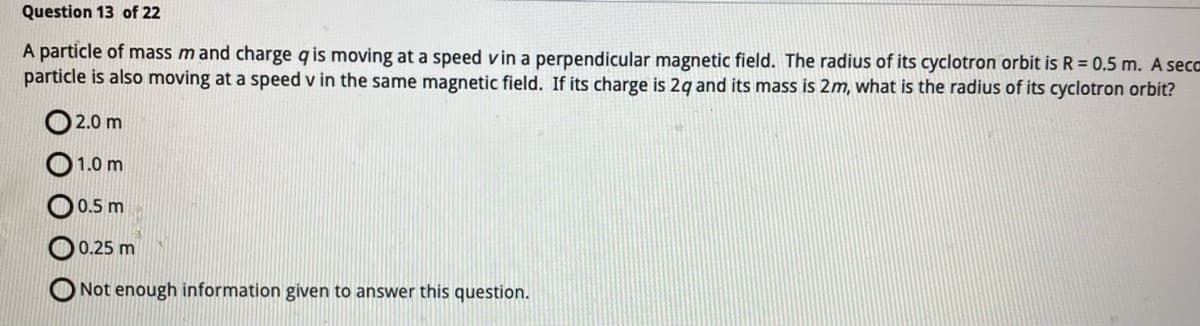 Question 13 of 22
A particle of mass m and charge q is moving at a speed vin a perpendicular magnetic field. The radius of its cyclotron orbit is R = 0.5 m. A seca
particle is also moving at a speed v in the same magnetic field. If its charge is 2q and its mass is 2m, what is the radius of its cyclotron orbit?
2.0 m
1.0 m
0.5 m
0.25 m
Not enough information given to answer this question.