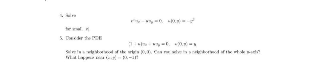 4. Solve
e"u, - uuy = 0, u(0, y) = -y?
for small |r.
5. Consider the PDE
(1+ u)uz + uuy = 0, u(0, y) = y.
Solve in a neighborhood of the origin (0,0). Can you solve in a neighborhood of the whole y-axis?
What happens near (r, y) (0, -1)?

