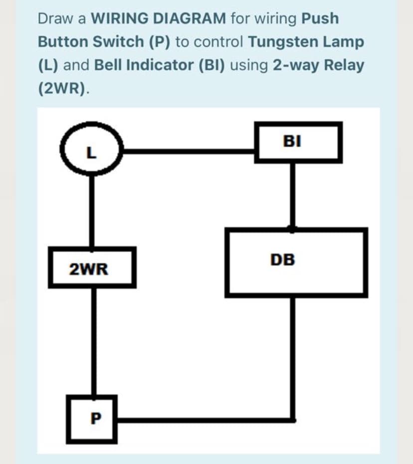 Draw a WIRING DIAGRAM for wiring Push
Button Switch (P) to control Tungsten Lamp
(L) and Bell Indicator (BI) using 2-way Relay
(2WR).
BI
DB
2WR
P.
