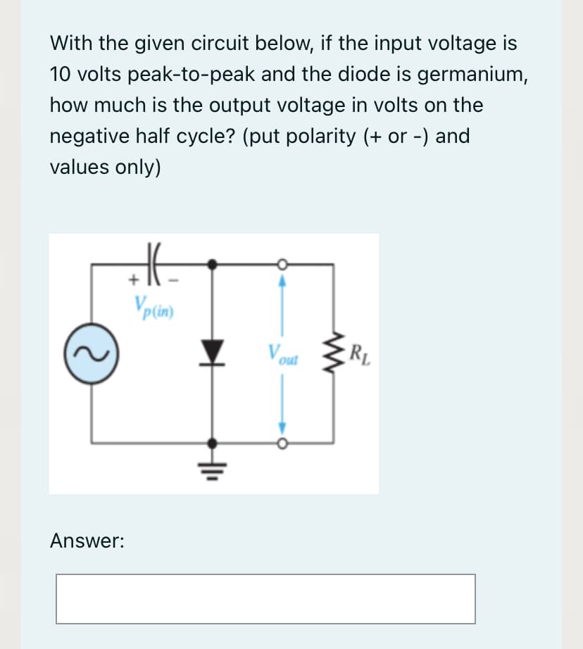 With the given circuit below, if the input voltage is
10 volts peak-to-peak and the diode is germanium,
how much is the output voltage in volts on the
negative half cycle? (put polarity (+ or -) and
values only)
+
Vplin)
Vout
RL
Answer:
