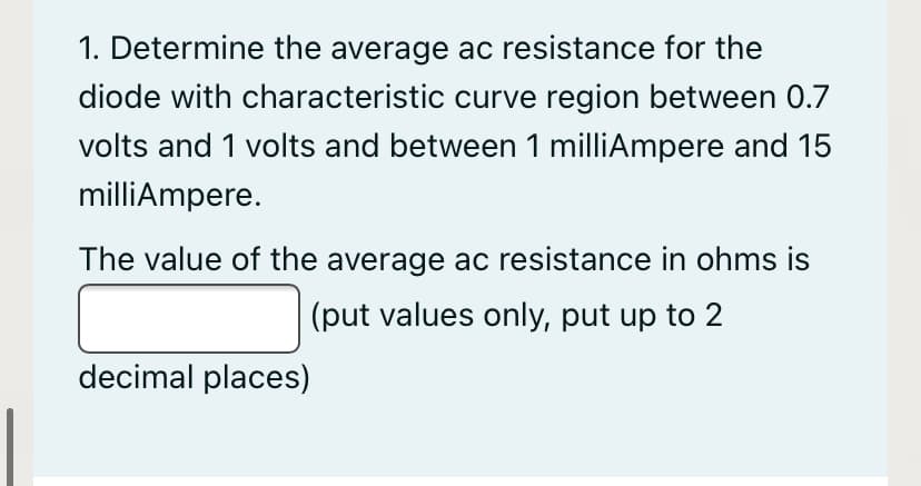 1. Determine the average ac resistance for the
diode with characteristic curve region between 0.7
volts and 1 volts and between 1 milliAmpere and 15
milliAmpere.
The value of the average ac resistance in ohms is
(put values only, put up to 2
decimal places)
