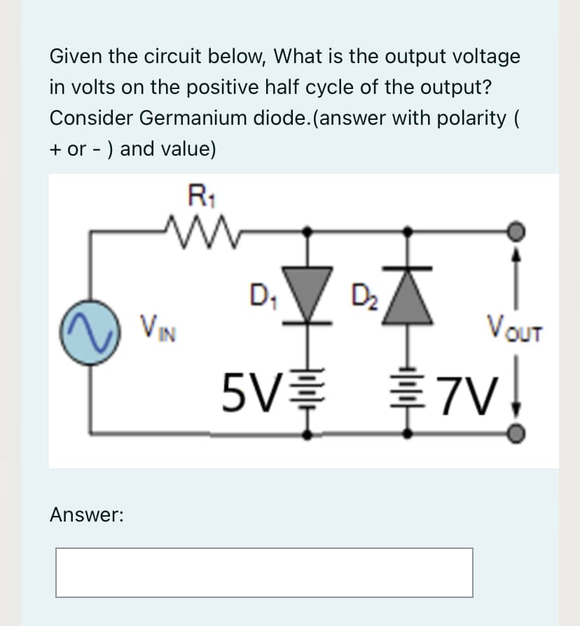 Given the circuit below, What is the output voltage
in volts on the positive half cycle of the output?
Consider Germanium diode.(answer with polarity (
+ or - ) and value)
R1
D;
D2
VIN
VOUT
5V $7v!
Answer:
