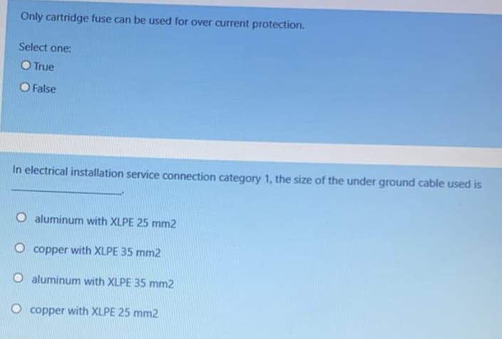 Only cartridge fuse can be used for over current protection.
Select one:
O True
O False
In electrical installation service connection category 1, the size of the under ground cable used is
O aluminum with XLPE 25 mm2
O copper with XLPE 35 mm2
aluminum with XLPE 35 mm2
O copper with XLPE 25 mm2
