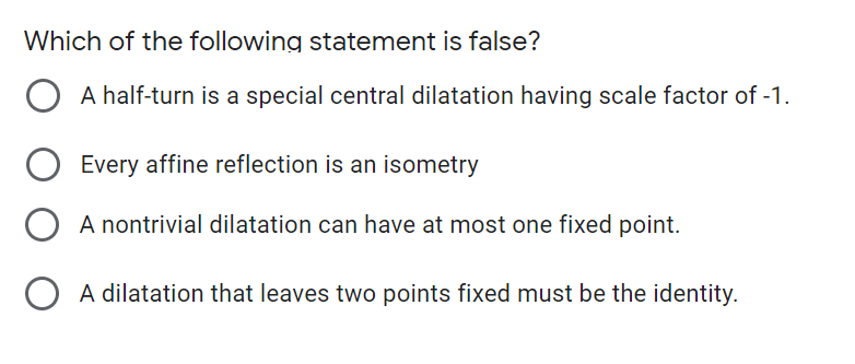Which of the following statement is false?
A half-turn is a special central dilatation having scale factor of -1.
Every affine reflection is an isometry
A nontrivial dilatation can have at most one fixed point.
O A dilatation that leaves two points fixed must be the identity.
