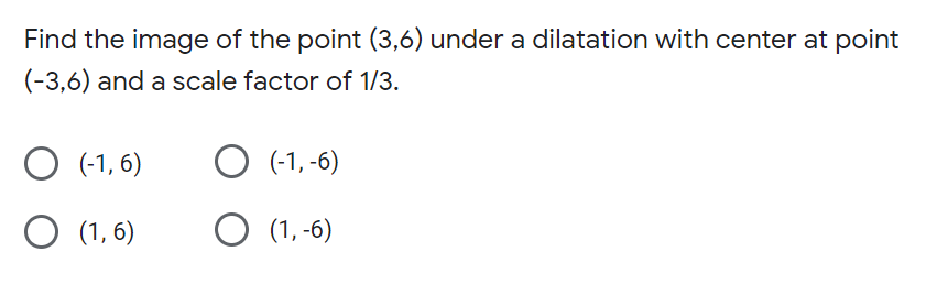 Find the image of the point (3,6) under a dilatation with center at point
(-3,6) and a scale factor of 1/3.
(-1, 6)
O (-1, -6)
O (1, 6)
O (1, -6)
