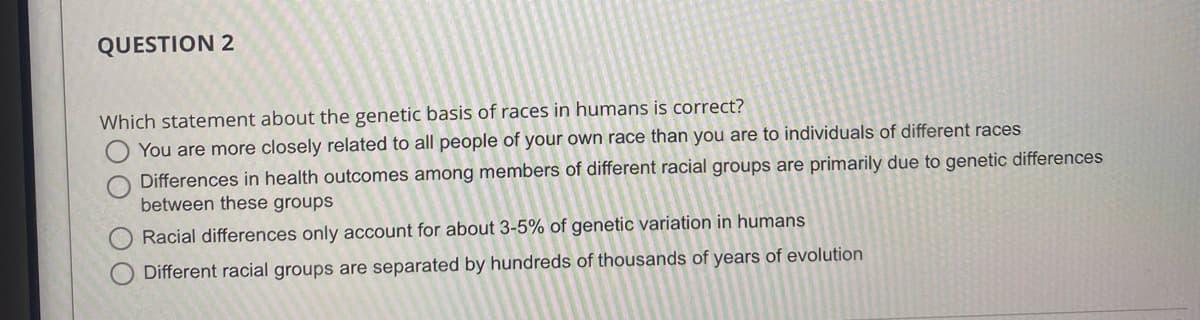 QUESTION 2
Which statement about the genetic basis of races in humans is correct?
You are more closely related to all people of your own race than you are to individuals of different races
Differences in health outcomes among members of different racial groups are primarily due to genetic differences
between these groups
Racial differences only account for about 3-5% of genetic variation in humans
Different racial groups are separated by hundreds of thousands of years of evolution
