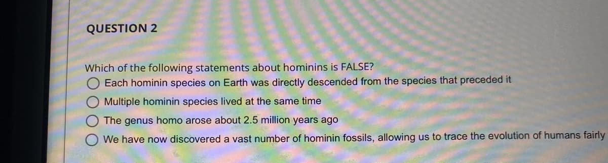 QUESTION 2
Which of the following statements about hominins is FALSE?
Each hominin species on Earth was directly descended from the species that preceded it
Multiple hominin species lived at the same time
The genus homo arose about 2.5 million years ago
We have now discovered a vast number of hominin fossils, allowing us to trace the evolution of humans fairly
