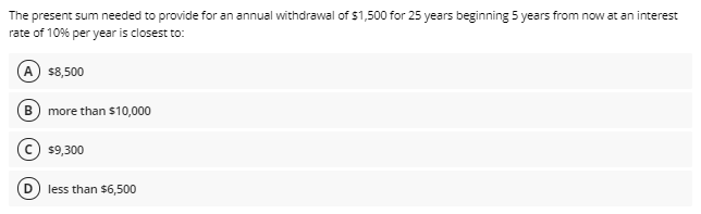 The present sum needed to provide for an annual withdrawal of $1,500 for 25 years beginning 5 years from now at an interest
rate of 10% per year is closest to:
A s8,500
В
more than $10,000
$9,300
less than $6,500
