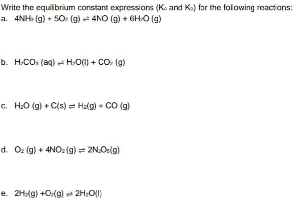 Write the equilibrium constant expressions (Ke and Kp) for the following reactions:
a. 4NH3 (g) + 502 (g) = 4NO (g) + 6H2O (g)
b. H2CO3 (aq) = H2O(1) + CO2 (g)
c. H20 (g) + C(s) = H2(g) + CO (g)
d. O2 (g) + 4NO2 (g) = 2N2O5(g)
e. 2H2(g) +Oz(g) = 2H2O(I)
