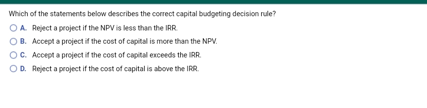 Which of the statements below describes the correct capital budgeting decision rule?
O A. Reject a project if the NPV is less than the IRR.
O B. Accept a project if the cost of capital is more than the NPV.
OC. Accept a project if the cost of capital exceeds the IRR.
O D. Reject a project if the cost of capital is above the IRR.
