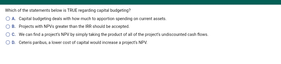 Which of the statements below is TRUE regarding capital budgeting?
O A. Capital budgeting deals with how much to apportion spending on current assets.
O B. Projects with NPVS greater than the IRR should be accepted.
OC. We can find a project's NPV by simply taking the product of all of the project's undiscounted cash flows.
O D. Ceteris paribus, a lower cost of capital would increase a project's NPV.
