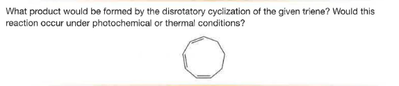 What product would be formed by the disrotatory cyclization of the given triene? Would this
reaction occur under photochemical or thermal conditions?
