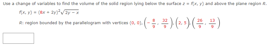 Use a change of variables to find the volume of the solid region lying below the surface z = f(x, y) and above the plane region R.
f(x, y) = (8x +
2y)² √2y-x
8
13
).(--/-, 3²2), (2, 5), ( 26, ¹3³ )
9
9
9
R: region bounded by the parallelogram with vertices (0, 0), -