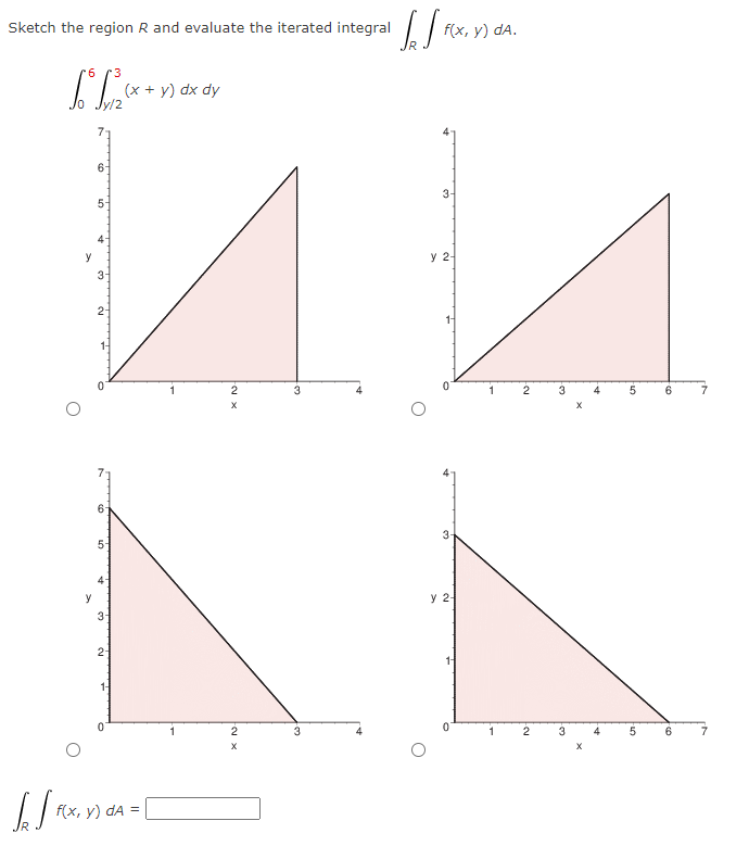 Sketch the region R and evaluate the iterated integral
[S
*6
*3
LT²²
y
6-
5-
3
2-
6-
50
y
3-
2-
(x + y) dx dy
f(x, y) dA =
1
Fox x
2
X
2
X
3
3
Sef FCx
f(x, y) dA.
3-
y 2-
3
y 2-
1
1
Feu
2
2
نا
3
A.
5
5
6
6