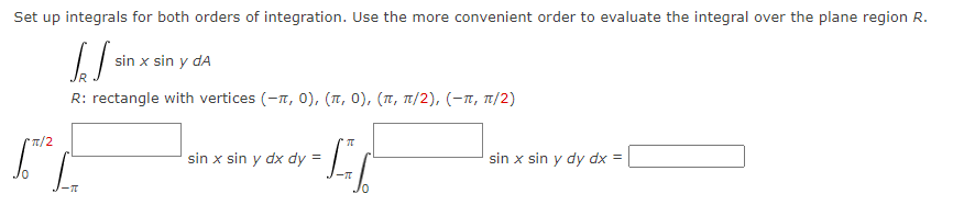 Set up integrals for both orders of integration. Use the more convenient order to evaluate the integral over the plane region R.
[S
R
R: rectangle with vertices (-1,0), (π, 0), (π, π/2), (-π, π/2)
*π/2
sin x sin y dA
LL
sin x sin y dx dy =
sin x sin y dy dx =