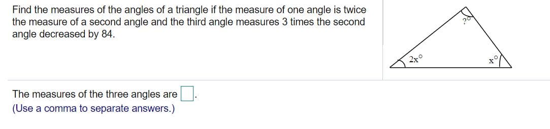 Find the measures of the angles of a triangle if the measure of one angle is twice
the measure of a second angle and the third angle measures 3 times the second
angle decreased by 84.
The measures of the three angles are
(Use a comma to separate answers.)
