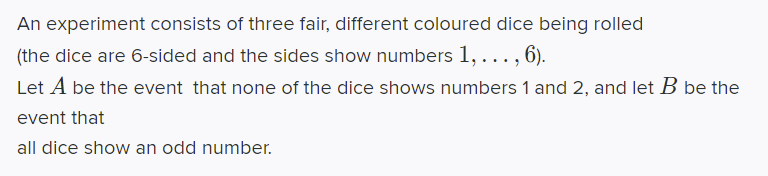An experiment consists of three fair, different coloured dice being rolled
(the dice are 6-sided and the sides show numbers 1, ..., 6).
Let A be the event that none of the dice shows numbers 1 and 2, and let B be the
event that
all dice show an odd number.
