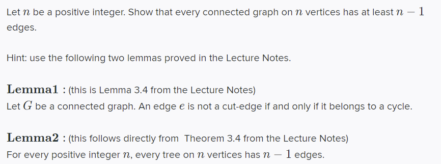 Let n be a positive integer. Show that every connected graph onn vertices has at least n – 1
edges.
Hint: use the following two lemmas proved in the Lecture Notes.
Lemmal : (this is Lemma 3.4 from the Lecture Notes)
Let G be a connected graph. An edge e is not a cut-edge if and only if it belongs to a cycle.
Lemma2 : (this follows directly from Theorem 3.4 from the Lecture Notes)
For every positive integer n, every tree on n vertices has n – 1 edges.
-
