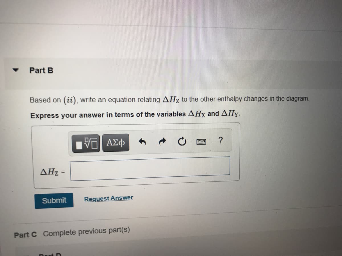 Part B
Based on (ii), write an equation relating AHz to the other enthalpy changes in the diagram.
Express your answer in terms of the variables AHx and AHy.
?
AHz =
Submit
Request Answer
Part C Complete previous part(s)
