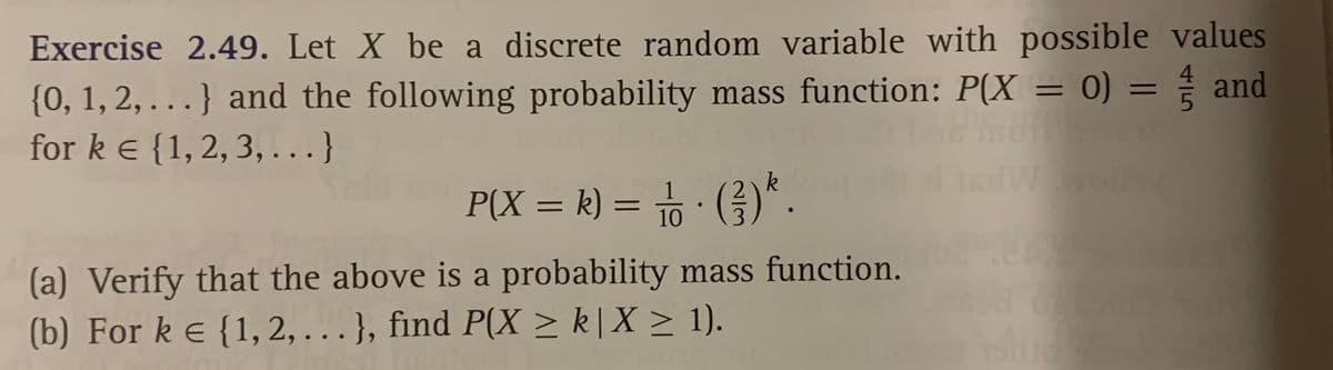 Exercise 2.49. Let X be a discrete random variable with possible values
{0, 1, 2, . } and the following probability mass function: P(X = 0) = and
for k e {1, 2, 3,...}
%3D
%3D
k
olly
P(X = k) = · (G).
%3D
(a) Verify that the above is a probability mass function.
(b) For ke {1, 2, . }, find P(X > k| X > 1).
