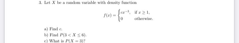 3. Let X be a random variable with density function
ca-3, if a 2 1,
S(x) =
otherwise.
a) Find c.
b) Find P(3 < X < 6).
c) What is P(X = 3)?
