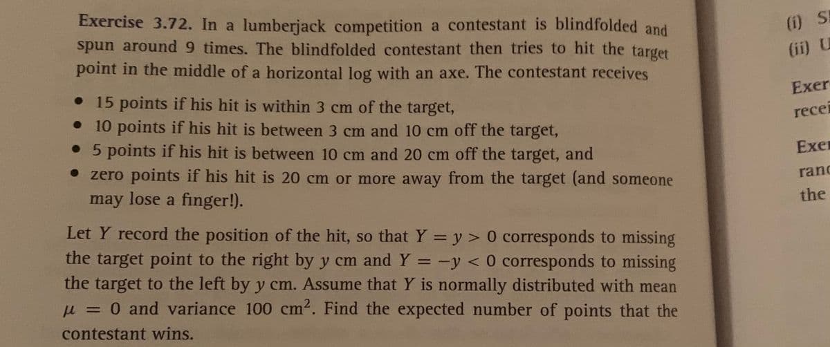 Exercise 3.72. In a lumberjack competition a contestant is blindfolded and
spun around 9 times. The blindfolded contestant then tries to hit the target
point in the middle of a horizontal log with an axe. The contestant receives
(i) SE
(ii) U
• 15 points if his hit is within 3 cm of the target,
• 10 points if his hit is between 3 cm and 10 cm off the target,
• 5 points if his hit is between 10 cm and 20 cm off the target, and
Exer
recei
• zero points if his hit is 20 cm or more away from the target (and someone
Exer
may lose a finger!).
rand
the
Let Y record the position of the hit, so that Y = y > 0 corresponds to missing
the target point to the right by y cm and Y = -y < 0 corresponds to missing
the target to the left by y cm. Assume that Y is normally distributed with mean
0 and variance 100 cm2. Find the expected number of points that the
contestant wins.
