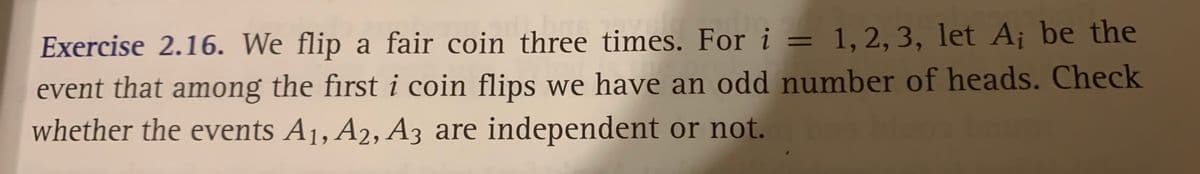 Exercise 2.16. We flip a fair coin three times. For i = 1, 2, 3, let A¡ be the
%3D
event that among the first i coin flips we have an odd number of heads. Check
whether the events A1, A2, A3 are independent or not.
