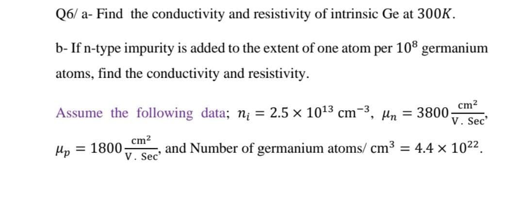 Q6/ a- Find the conductivity and resistivity of intrinsic Ge at 300K.
b- If n-type impurity is added to the extent of one atom per 10° germanium
atoms, find the conductivity and resistivity.
Assume the following data; n¡ = 2.5 x 1013 cm-3,
Hn = 3800-
cm2
V. Sec'
cm2
and Number of germanium atoms/ cm3
Hp
1800:
V. Sec'
= 4.4 x 1022.
