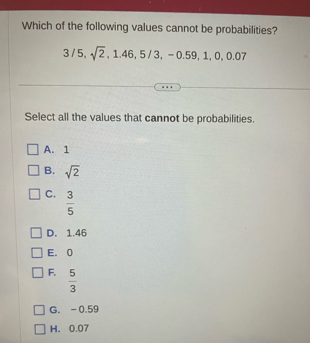 Which of the following values cannot be probabilities?
3/5, √2, 1.46, 5/3, -0.59, 1, 0, 0.07
Select all the values that cannot be probabilities.
A. 1
B. √√2
C. 3
5
D. 1.46
E. 0
F.
5
3
...
G. -0.59
H. 0.07