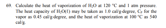 69. Calculate the heat of vaporization of H;O at 120 °C and 1 atm pressure.
The heat capacity of H;0({) may be taken as 1.0 cal/g-degree, Cp for the
vapor as 0.45 cal/g-degree, and the heat of vaporization at 100 °C as 540
cal/g.

