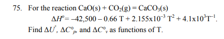 75. For the reaction CaO(s) + CO2(g) = CaCO3(s)
AH= -42,500 – 0.66 T + 2.155x10-³ T² + 4.1x10°T!.
Find AU, AC° and AC°, as functions of T.
