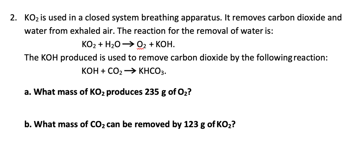 2. KO2 is used in a closed system breathing apparatus. It removes carbon dioxide and
water from exhaled air. The reaction for the removal of water is:
КО2 + H20 — 02 + КОН.
The KOH produced is used to remove carbon dioxide by the following reaction:
КОН + СО2
KHCO3.
a. What mass of KO2 produces 235 g of O2?
b. What mass of CO2 can be removed by 123 g of KO2?
