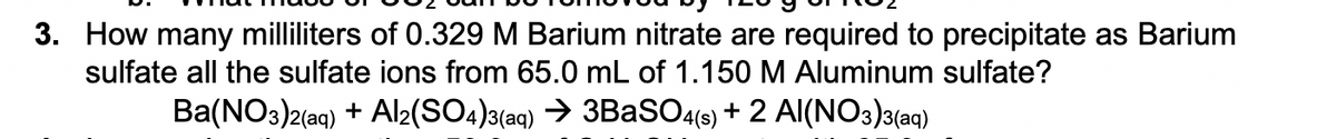 3. How many milliliters of 0.329 M Barium nitrate are required to precipitate as Barium
sulfate all the sulfate ions from 65.0 mL of 1.150 M Aluminum sulfate?
Ba(NO3)2(aq) + Al2(SO4)3(aq) → 3BaSO4s) + 2 Al(NO3)a(aq)
