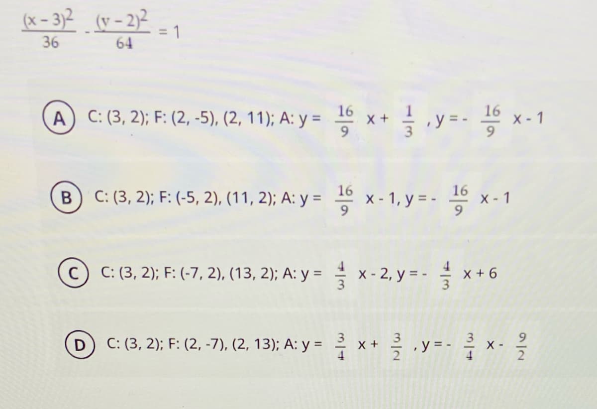(x – 3)2 (v - 2)²
= 1
36
64
16
16
A) C: (3, 2); F: (2, -5), (2, 11); A: y =
글
,y = -
X - 1
16
B C: (3, 2); F: (-5, 2), (11, 2); A: y =
x - 1, y = - 1 x - 1
c) C: (3, 2); F: (-7, 2), (13, 2); A: y = x-
2, y = - 을 x+
X + 6
D) C: (3, 2); F: (2, -7), (2, 13); A: y = x+ 측.y-- x. 을
4
