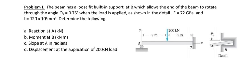 Problem I. The beam has a loose fit built-in support at B which allows the end of the beam to rotate
through the angle eo = 0.75° when the load is applied, as shown in the detail. E = 72 GPa and
|= 120 x 10°mmª. Determine the following:
a. Reaction at A (kN)
| 200 kN
2 m
2 m
b. Moment at B (kN m)
c. Slope at A in radians
A
В
d. Displacement at the application of 200kN load
B
Detail
