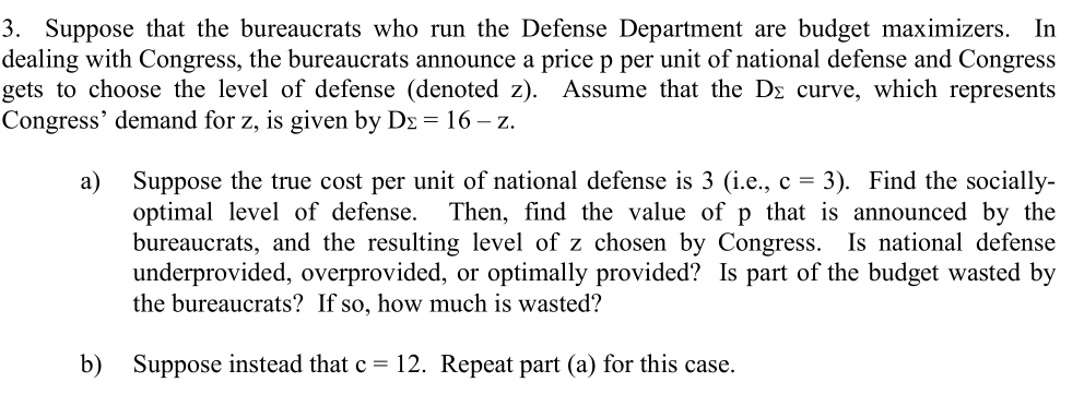 3. Suppose that the bureaucrats who run the Defense Department are budget maximizers. In
dealing with Congress, the bureaucrats announce a price p per unit of national defense and Congress
gets to choose the level of defense (denoted z). Assume that the Dz curve, which represents
Congress' demand for z, is given by Dz = 16 – z.
Suppose the true cost per unit of national defense is 3 (i.e., c = 3). Find the socially-
optimal level of defense.
bureaucrats, and the resulting level of z chosen by Congress. Is national defense
underprovided, overprovided, or optimally provided? Is part of the budget wasted by
the bureaucrats? If so, how much is wasted?
a)
Then, find the value of p that is announced by the
b)
Suppose instead that c = 12. Repeat part (a) for this case.
