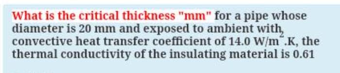 What is the critical thickness "mm" for a pipe whose
diameter is 20 mm and exposed to ambient with,
convective heat transfer coefficient of 14.0 W/m".K, the
thermal conductivity of the insulating material is 0.61
