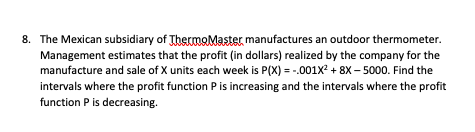 8. The Mexican subsidiary of ThermoMaster, manufactures an outdoor thermometer.
Management estimates that the profit (in dollars) realized by the company for the
manufacture and sale of X units each week is P(X) =-.001X² +8X-5000. Find the
intervals where the profit function P is increasing and the intervals where the profit
function P is decreasing.
