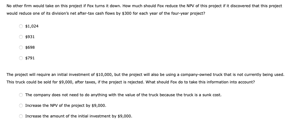 No other firm would take on this project if Fox turns it down. How much should Fox reduce the NPV of this project if it discovered that this project
would reduce one of its division's net after-tax cash flows by $300 for each year of the four-year project?
$1,024
$931
$698
$791
The project will require an initial investment of $10,000, but the project will also be using a company-owned truck that is not currently being used.
This truck could be sold for $9,000, after taxes, if the project is rejected. What should Fox do to take this information into account?
The company does not need to do anything with the value of the truck because the truck is a sunk cost.
Increase the NPV of the project by $9,000.
Increase the amount of the initial investment by $9,000.