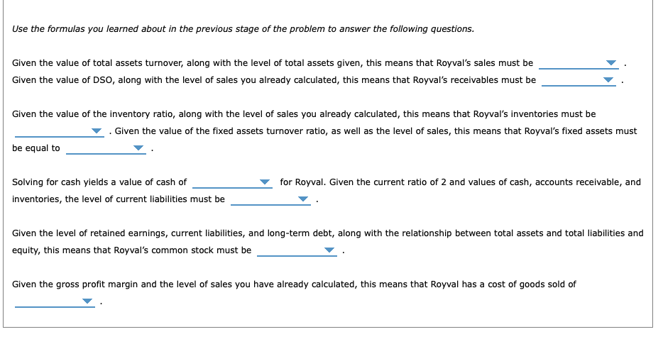 Use the formulas you learned about in the previous stage of the problem to answer the following questions.
Given the value of total assets turnover, along with the level of total assets given, this means that Royval's sales must be
Given the value of DSO, along with the level of sales you already calculated, this means that Royval's receivables must be
Given the value of the inventory ratio, along with the level of sales you already calculated, this means that Royval's inventories must be
. Given the value of the fixed assets turnover ratio, as well as the level of sales, this means that Royval's fixed assets must
be equal to
Solving for cash yields a value of cash of
inventories, the level of current liabilities must be
for Royval. Given the current ratio of 2 and values of cash, accounts receivable, and
Given the level of retained earnings, current liabilities, and long-term debt, along with the relationship between total assets and total liabilities and
equity, this means that Royval's common stock must be
Given the gross profit margin and the level of sales you have already calculated, this means that Royval has a cost of goods sold of