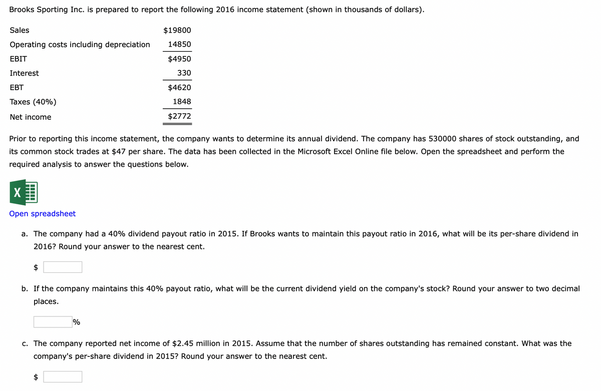 Brooks Sporting Inc. is prepared to report the following 2016 income statement (shown in thousands of dollars).
$19800
14850
$4950
330
Sales
Operating costs including depreciation
EBIT
Interest
EBT
Taxes (40%)
Net income
$4620
1848
$2772
Prior to reporting this income statement, the company wants to determine its annual dividend. The company has 530000 shares of stock outstanding, and
its common stock trades at $47 per share. The data has been collected in the Microsoft Excel Online file below. Open the spreadsheet and perform the
required analysis to answer the questions below.
X
Open spreadsheet
a. The company had a 40% dividend payout ratio in 2015. If Brooks wants to maintain this payout ratio in 2016, what will be its per-share dividend in
2016? Round your answer to the nearest cent.
b. If the company maintains this 40% payout ratio, what will be the current dividend yield on the company's stock? Round your answer to two decimal
places.
%
c. The company reported net income of $2.45 million in 2015. Assume that the number of shares outstanding has remained constant. What was the
company's per-share dividend in 2015? Round your answer to the nearest cent.