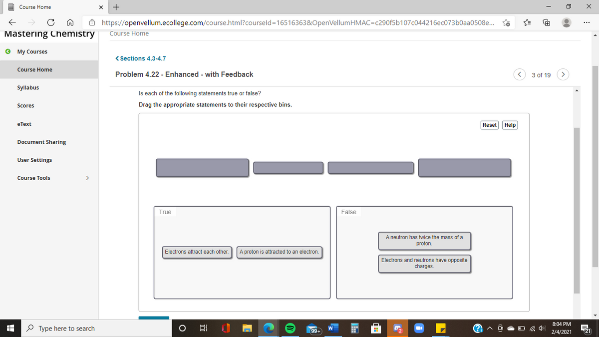 Course Home
8 https://openvellum.ecollege.com/course.html?courseld=16516363&OpenVellumHMAC=c290f5b107c044216ec073b0aa0508e.
Mastering Chemistry
Course Home
O My Courses
< Sections 4.3-4.7
Course Home
Problem 4.22 - Enhanced - with Feedback
3 of 19
Syllabus
Is each of the following statements true or false?
Scores
Drag the appropriate statements to their respective bins.
eText
Reset Help
Document Sharing
User Settings
Course Tools
>
True
False
A neutron has twice the mass of a
proton.
Electrons attract each other.
A proton is attracted to an electron.
Electrons and neutrons have opposite
charges.
8:04 PM
P Type here to search
99+
2/4/2021
近
