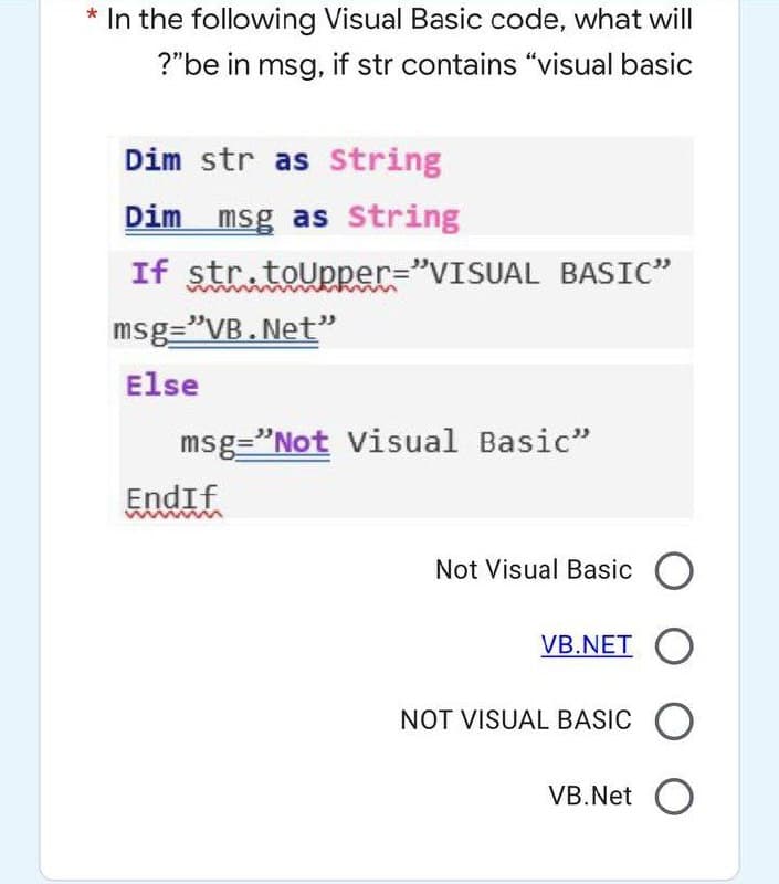 * In the following Visual Basic code, what will
?"be in msg, if str contains "visual basic
Dim str as String
Dim msg as String
If str.toUpper="VISUAL BASIC"
msg="VB. Net"
Else
msg="Not Visual Basic"
Endif
Not Visual Basic O
VB.NET O
NOT VISUAL BASIC O
VB.Net O
