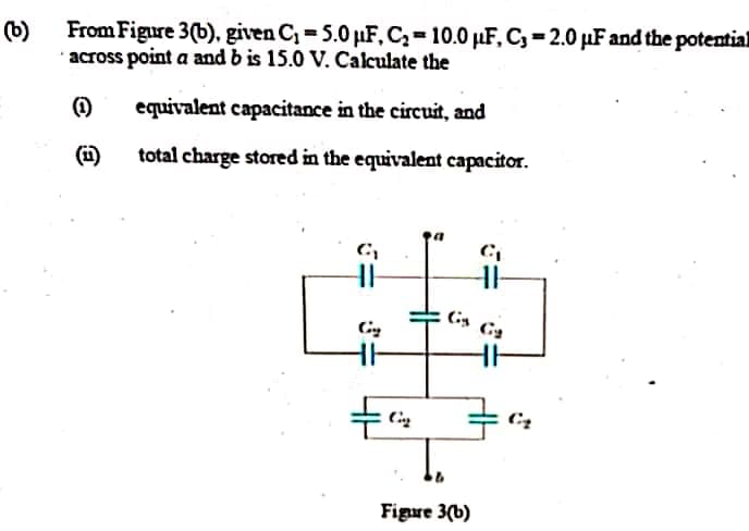 From Figure 3(b), given C, = 5.0 µF, C,=10.0 µF, C, = 2.0 µF and the potentia
across point a and b is 15.0 V. Calculate the
equivalent capacitance in the circuit, and
(i)
total charge stored in the equivalent capacitor.
