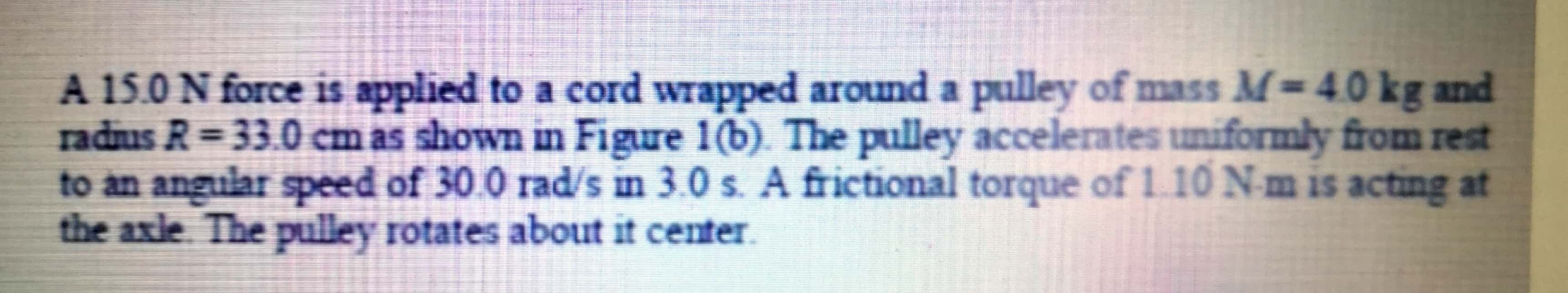 A 15.0 N force is applied to a cord wrapped around a pulley of mass M=4.0 kg and
radus R= 33.0 cm as shown in Figure 1(b). The pulley accelerates uniformly from rest
to an angular speed of 30.0 rad/s in 3.0 s. A frictional torque of1. 10 Nm is acting at
the axle. The pulley rotates about it center
